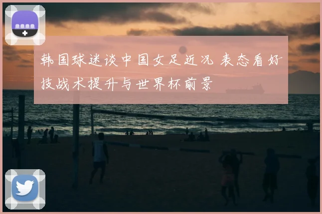 韩国球迷谈中国女足近况 表态看好技战术提升与世界杯前景