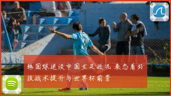 韩国球迷谈中国女足近况 表态看好技战术提升与世界杯前景